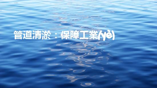 管道清淤：保障工業(yè)安全，提升設(shè)備壽命